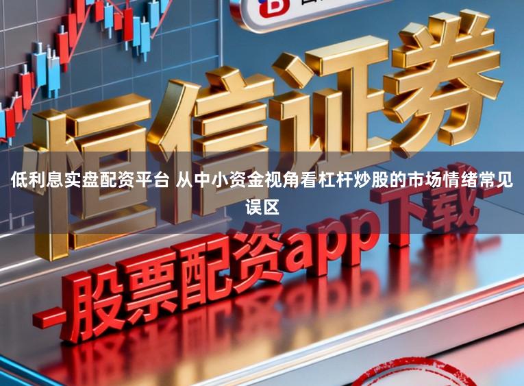 低利息实盘配资平台 从中小资金视角看杠杆炒股的市场情绪常见误区