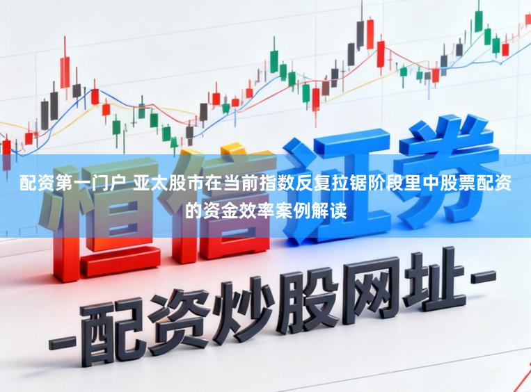 配资第一门户 亚太股市在当前指数反复拉锯阶段里中股票配资的资金效率案例解读