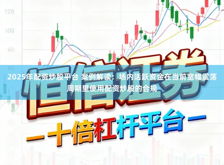 2025年配资炒股平台 案例解读:场内活跃资金在当前宽幅震荡周期里使用配资炒股的合规