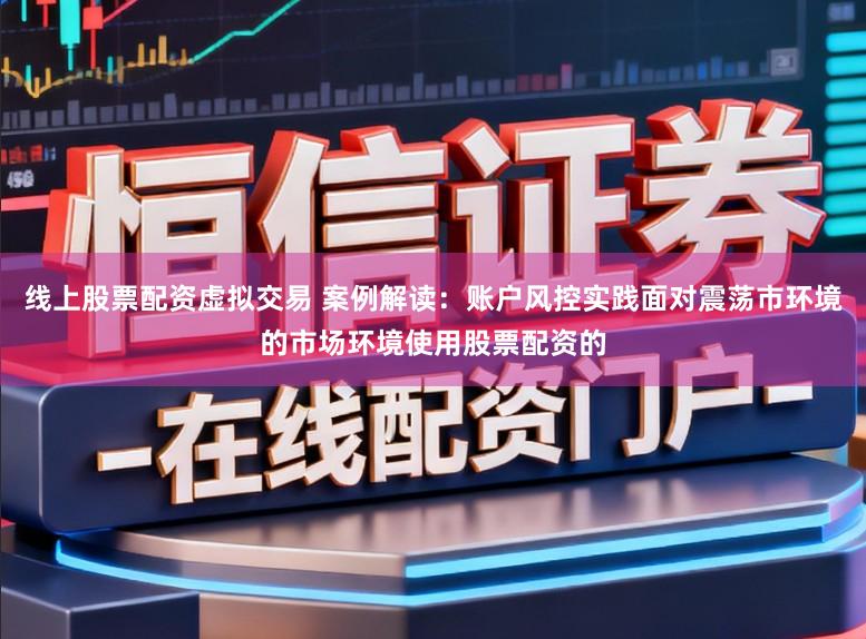 线上股票配资虚拟交易 案例解读：账户风控实践面对震荡市环境的市场环境使用股票配资的