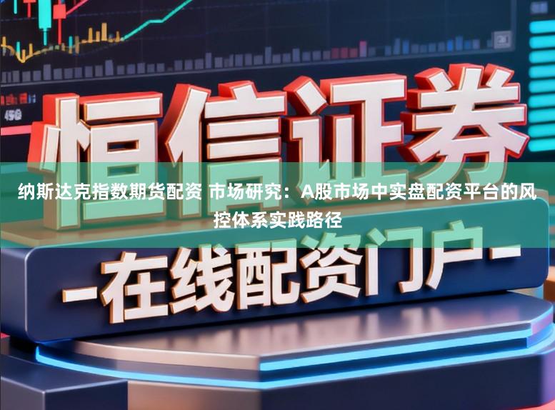 纳斯达克指数期货配资 市场研究：A股市场中实盘配资平台的风控体系实践路径