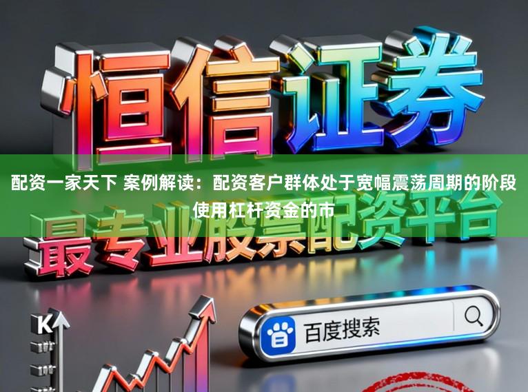 配资一家天下 案例解读：配资客户群体处于宽幅震荡周期的阶段使用杠杆资金的市